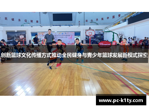 创新篮球文化传播方式推动全民健身与青少年篮球发展新模式探索