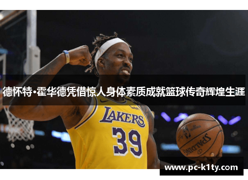德怀特·霍华德凭借惊人身体素质成就篮球传奇辉煌生涯