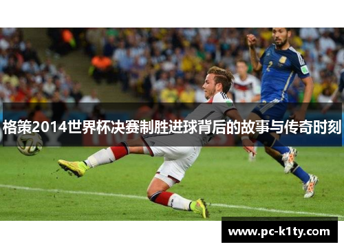 格策2014世界杯决赛制胜进球背后的故事与传奇时刻