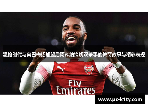 温格时代与奥巴梅扬加盟后阿森纳锋线双杀手的传奇故事与精彩表现