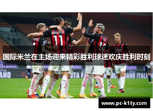 国际米兰在主场迎来精彩胜利球迷欢庆胜利时刻