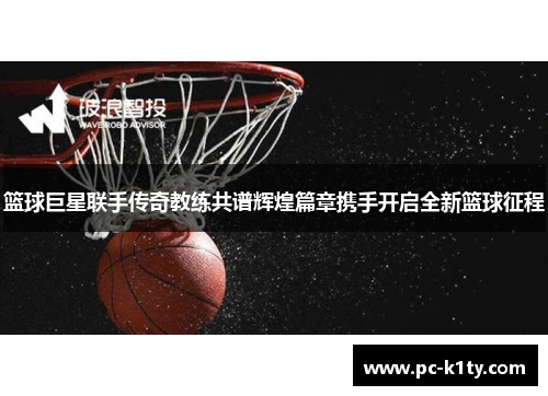 篮球巨星联手传奇教练共谱辉煌篇章携手开启全新篮球征程