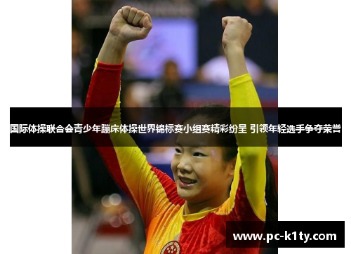 国际体操联合会青少年蹦床体操世界锦标赛小组赛精彩纷呈 引领年轻选手争夺荣誉