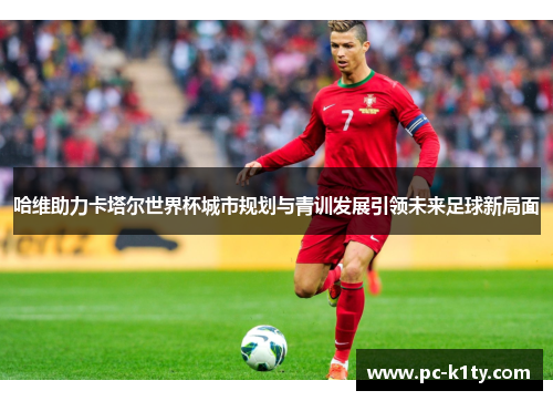 哈维助力卡塔尔世界杯城市规划与青训发展引领未来足球新局面