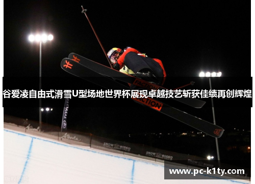 谷爱凌自由式滑雪U型场地世界杯展现卓越技艺斩获佳绩再创辉煌