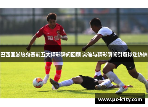 巴西国脚热身赛前五大精彩瞬间回顾 突破与精彩瞬间引爆球迷热情