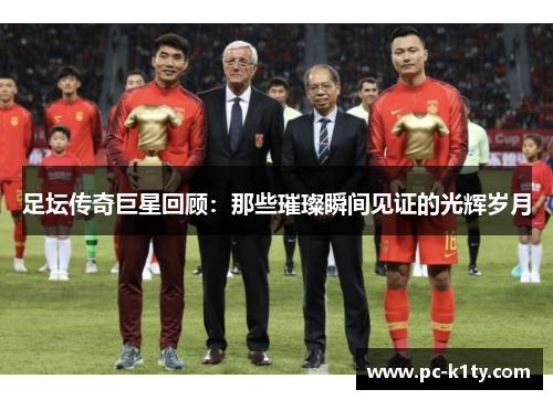 足坛传奇巨星回顾：那些璀璨瞬间见证的光辉岁月
