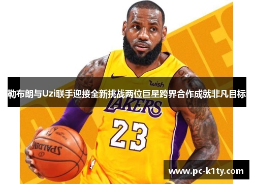 勒布朗与Uzi联手迎接全新挑战两位巨星跨界合作成就非凡目标