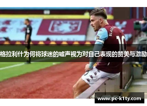 格拉利什为何将球迷的嘘声视为对自己表现的赞美与激励