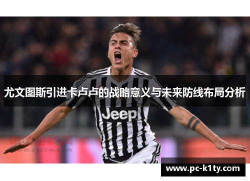 尤文图斯引进卡卢卢的战略意义与未来防线布局分析