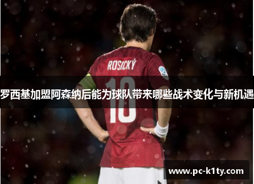 罗西基加盟阿森纳后能为球队带来哪些战术变化与新机遇