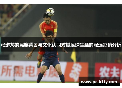张琳芃的民族背景与文化认同对其足球生涯的深远影响分析