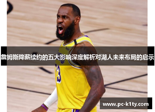 詹姆斯降薪续约的五大影响深度解析对湖人未来布局的启示