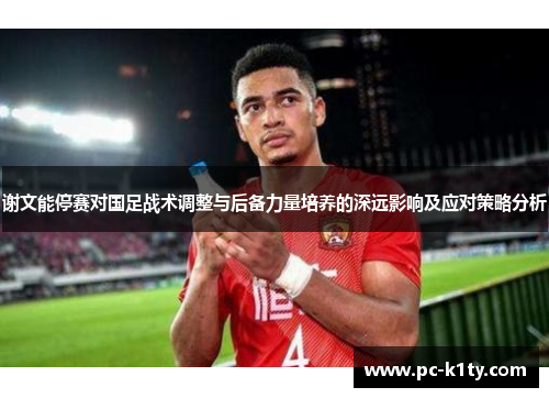 谢文能停赛对国足战术调整与后备力量培养的深远影响及应对策略分析 谢文能停赛对国足战术调整与后备力量培养的深远影响及应对策略分析