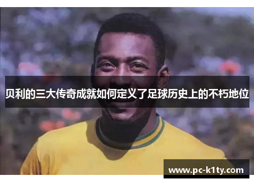 贝利的三大传奇成就如何定义了足球历史上的不朽地位 贝利的三大传奇成就如何定义了足球历史上的不朽地位