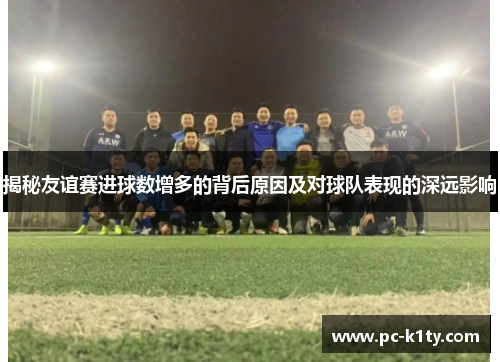 揭秘友谊赛进球数增多的背后原因及对球队表现的深远影响 揭秘友谊赛进球数增多的背后原因及对球队表现的深远影响