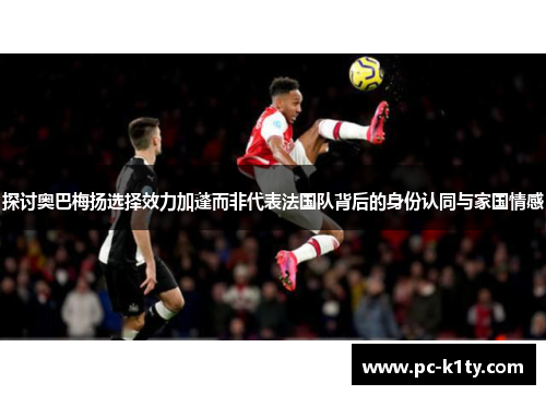 探讨奥巴梅扬选择效力加蓬而非代表法国队背后的身份认同与家国情感 探讨奥巴梅扬选择效力加蓬而非代表法国队背后的身份认同与家国情感